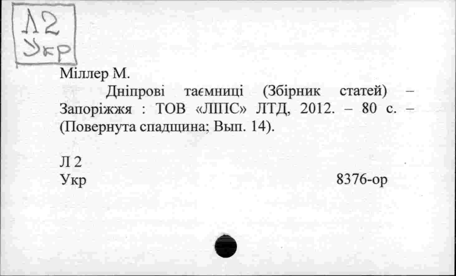 ﻿А2
Міллер М.
Дніпрові таємниці (Збірник статей) Запоріжжя : ТОВ «ЛІПС» ЛТД, 2012. - 80 с. (Повернута спадщина: Вьш. 14).
Л2
Укр
8376-ор